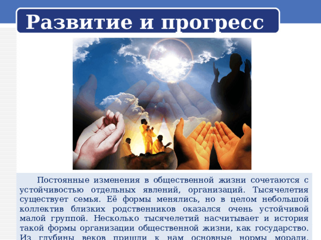 Развитие и прогресс  Постоянные изменения в общественной жизни сочетаются с устойчивостью отдельных явлений, организаций. Тысячелетия существует семья. Её формы менялись, но в целом небольшой коллектив близких родственников оказался очень устойчивой малой группой. Несколько тысячелетий насчитывает и история такой формы организации общественной жизни, как государство. Из глубины веков пришли к нам основные нормы морали, религиозные заповеди. 