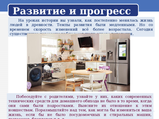 Развитие и прогресс  На уроках истории вы узнали, как постепенно менялась жизнь людей в древности. Темпы развития были медленными. Но со временем скорость изменений всё более возрастала. Сегодня существенные перемены наблюдают люди одного поколения.  Побеседуйте с родителями, узнайте у них, каких современных технических средств для домашнего обихода не было в то время, когда они сами были подростками. Выясните их отношение к этим новшествам. Поразмышляйте над тем, как могла бы измениться ваша жизнь, если бы не было посудомоечных и стиральных машин, пылесосов, блендеров и т. д. 