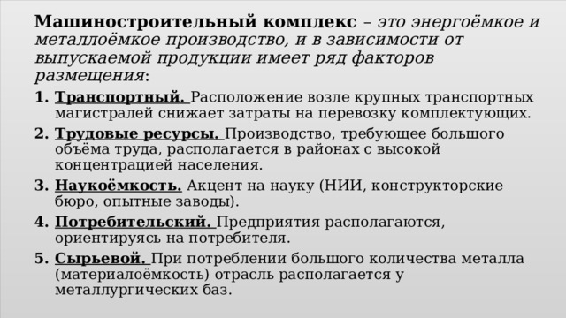 Машиностроительный комплекс – это энергоёмкое и металлоёмкое производство, и в зависимости от выпускаемой продукции имеет ряд факторов размещения : Транспортный. Расположение возле крупных транспортных магистралей снижает затраты на перевозку комплектующих. Трудовые ресурсы. Производство, требующее большого объёма труда, располагается в районах с высокой концентрацией населения. Наукоёмкость. Акцент на науку (НИИ, конструкторские бюро, опытные заводы). Потребительский. Предприятия располагаются, ориентируясь на потребителя. Сырьевой. При потреблении большого количества металла (материалоёмкость) отрасль располагается у металлургических баз. 