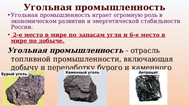 Угольная промышленность Угольная промышленность играет огромную роль в экономическом развитии и энергетической стабильности России.  2-е место в мире по запасам угля и 6-е место в мире по добыче. Угольная промышленность - отрасль топливной промышленности, включающая добычу и переработку бурого и каменного угля. Каменный уголь Антрацит Бурый уголь 