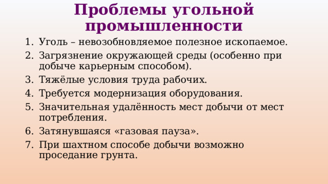 Проблемы угольной промышленности Уголь – невозобновляемое полезное ископаемое. Загрязнение окружающей среды (особенно при добыче карьерным способом). Тяжёлые условия труда рабочих. Требуется модернизация оборудования. Значительная удалённость мест добычи от мест потребления. Затянувшаяся «газовая пауза». При шахтном способе добычи возможно проседание грунта. 