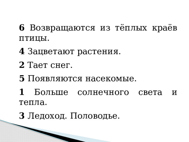     6 Возвращаются из тёплых краёв птицы. 4 Зацветают растения. 2 Тает снег. 5 Появляются насекомые. 1 Больше солнечного света и тепла. 3 Ледоход. Половодье. 