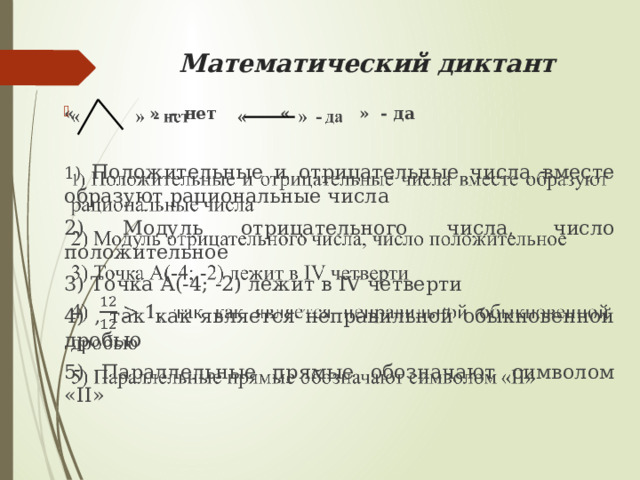 Математический диктант « » - нет « » - да   1) Положительные и отрицательные числа вместе образуют рациональные числа 2) Модуль отрицательного числа, число положительное 3) Точка А(-4; -2) лежит в IV четверти 4) , так как является неправильной обыкновенной дробью 5) Параллельные прямые обозначают символом «II» 