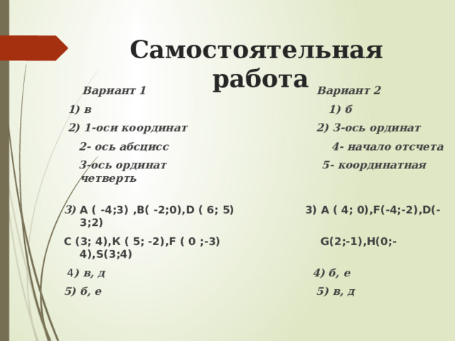 Самостоятельная работа  Вариант 1 Вариант 2  1) в 1) б  2) 1-оси координат 2) 3-ось ординат  2- ось абсцисс 4- начало отсчета  3-ось ординат 5- координатная четверть 3) А ( -4;3) ,В( -2;0),D ( 6; 5) 3) А ( 4; 0),F(-4;-2),D(-3;2) С (3; 4),К ( 5; -2),F ( 0 ;-3) G(2;-1),H(0;-4),S(3;4)   4 ) в, д 4) б, е 5) б, е 5) в, д  
