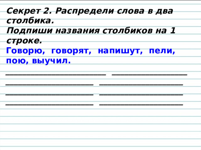 Секрет 2. Распредели слова в два столбика. Подпиши названия столбиков на 1 строке. Говорю, говорят, напишут, пели, пою, выучил. ________________________ __________________ _____________________ ____________________ _____________________ ____________________ _____________________ ____________________ 