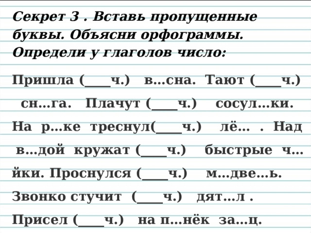 Секрет 3 . Вставь пропущенные буквы. Объясни орфограммы. Определи у глаголов число: Пришла (____ч.) в…сна. Тают (____ч.) сн…га. Плачут (____ч.) сосул…ки. На р…ке треснул(____ч.) лё… . Над в…дой кружат (____ч.) быстрые ч…йки. Проснулся (____ч.) м…две…ь. Звонко стучит (____ч.) дят…л . Присел (____ч.) на п…нёк за…ц. Звери и птич…ки радуются (____ч.) 