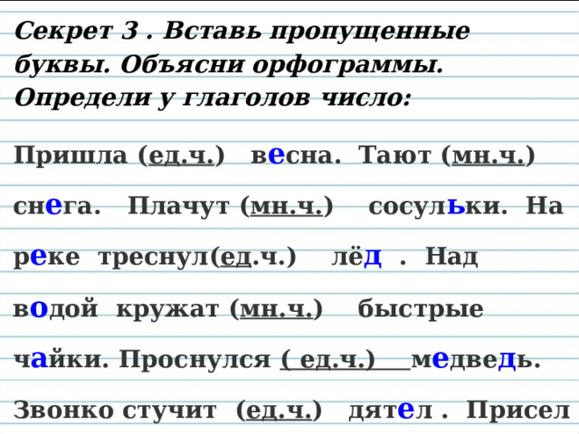 Секрет 3 . Вставь пропущенные буквы. Объясни орфограммы. Определи у глаголов число: Пришла ( ед.ч. ) в е сна. Тают ( мн.ч. ) сн е га. Плачут ( мн.ч. ) сосул ь ки. На р е ке треснул( ед .ч.) лё д . Над в о дой кружат ( мн.ч. ) быстрые ч а йки. Проснулся ( ед.ч.) м е две д ь. Звонко стучит ( ед.ч. ) дят е л . Присел ( ед.ч. ) на п е нёк за я ц. Звери и птич ки радуются ( мн.ч. ) 