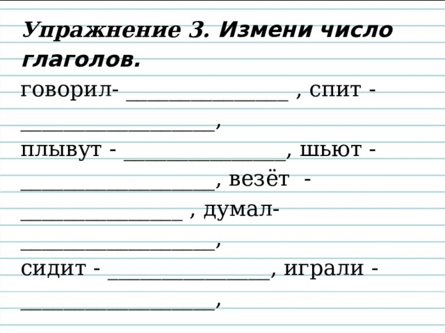 Упражнение 3. Измени число глаголов.  говорил- _______________ , спит -__________________,  плывут - _______________, шьют -__________________, везёт - _______________ , думал-__________________,  сидит - _______________, играли -__________________, 