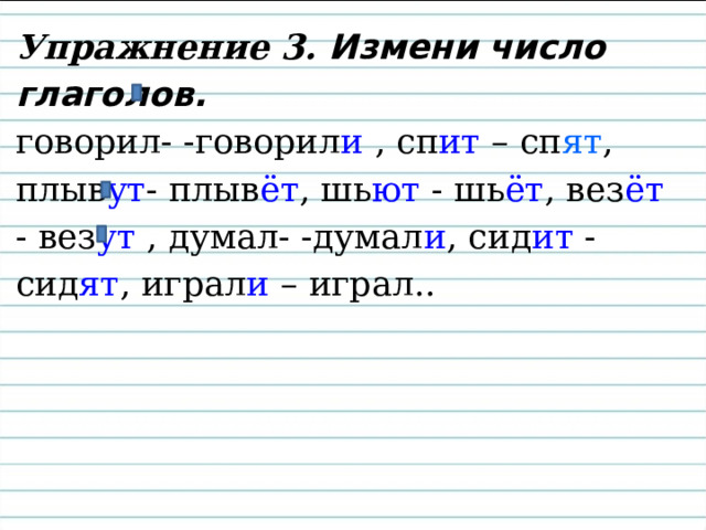 Упражнение 3. Измени число глаголов.  говорил- -говорил и , сп ит – сп ят ,  плыв ут - плыв ёт , шь ют - шь ёт , вез ёт - вез ут , думал- -думал и , сид ит - сид ят , играл и – играл.. 