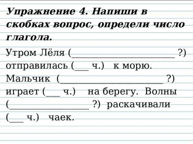 Упражнение 4. Напиши в скобках вопрос, определи число глагола. Утром Лёля (______________________ ?) отправилась (___ ч.) к морю. Мальчик (______________________ ?) играет (___ ч.) на берегу. Волны (_________________ ?) раскачивали (___ ч.) чаек. 