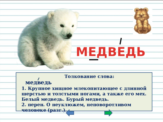 МЕДВЕДЬ Толкование слова:  медведь  1. Крупное хищное млекопитающее с длинной шерстью и толстыми ногами, а также его мех. Белый медведь. Бурый медведь. 2. перен. О неуклюжем, неповоротливом человеке (разг.).    