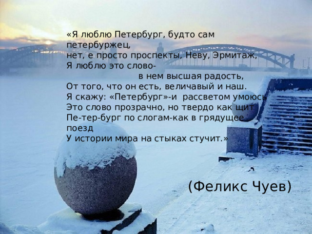 «Я люблю Петербург, будто сам петербуржец, нет, е просто проспекты, Неву, Эрмитаж, Я люблю это слово-  в нем высшая радость, От того, что он есть, величавый и наш. Я скажу: «Петербург»-и рассветом умоюсь Это слово прозрачно, но твердо как щит Пе-тер-бург по слогам-как в грядущее поезд У истории мира на стыках стучит.» (Феликс Чуев) 