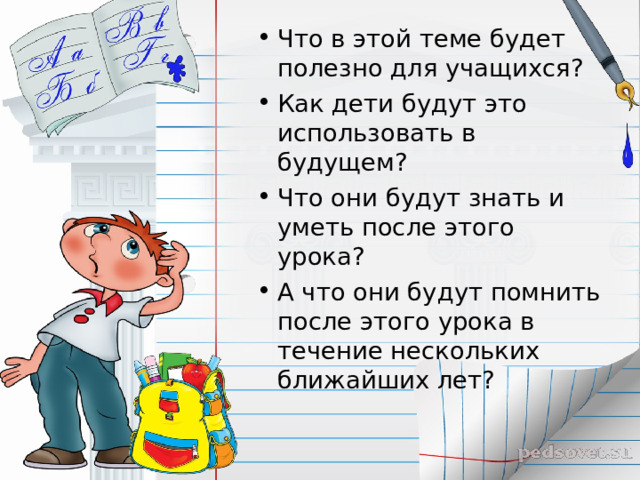 Что в этой теме будет полезно для учащихся? Как дети будут это использовать в будущем? Что они будут знать и уметь после этого урока? А что они будут помнить после этого урока в течение нескольких ближайших лет? 