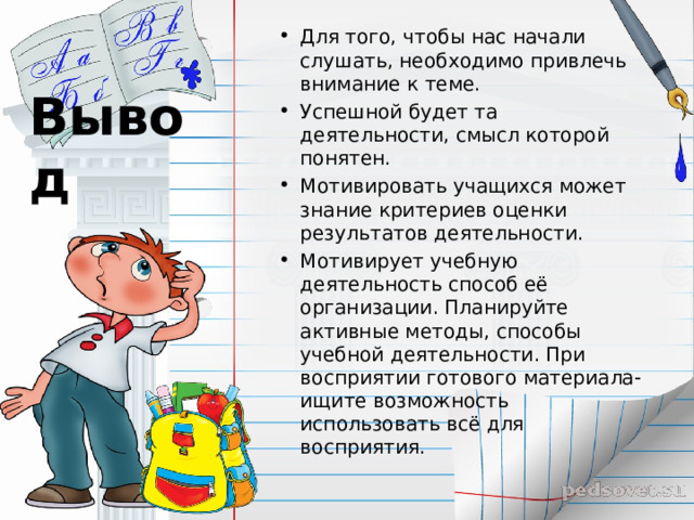 Для того, чтобы нас начали слушать, необходимо привлечь внимание к теме. Успешной будет та деятельности, смысл которой понятен. Мотивировать учащихся может знание критериев оценки результатов деятельности. Мотивирует учебную деятельность способ её организации. Планируйте активные методы, способы учебной деятельности. При восприятии готового материала- ищите возможность использовать всё для восприятия.  Вывод 