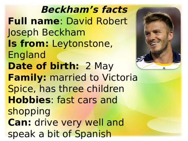  Beckham’s facts  Full name : David Robert Joseph Beckham  Is from:  Leytonstone, England  Date of birth:   2 May  Family: married to Victoria Spice, has three children  Hobbies : fast cars and shopping  Can:  drive very well and speak a bit of Spanish 