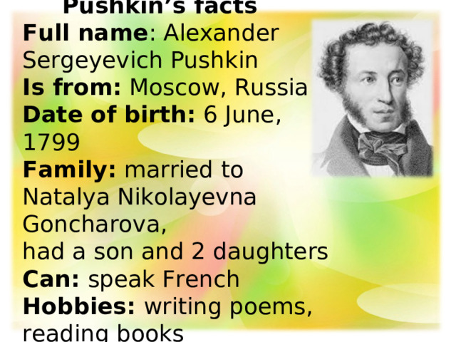  Pushkin’s facts   Full name : Alexander Sergeyevich Pushkin  Is from:  Moscow, Russia  Date of birth:  6 June, 1799  Family: married to Natalya Nikolayevna Goncharova,  had a son and 2 daughters  Can: speak French  Hobbies: writing poems, reading books   