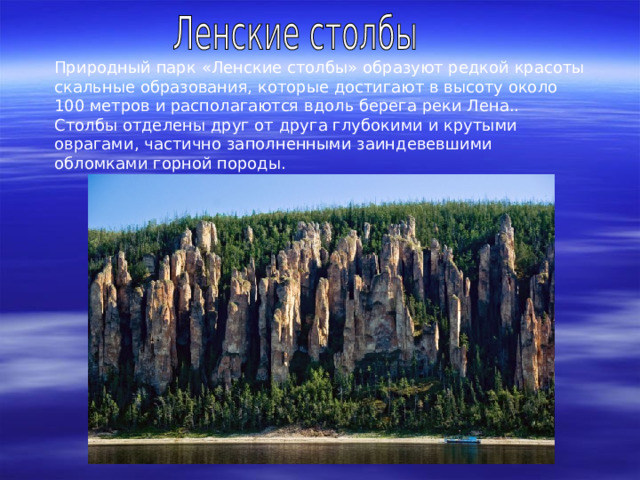 Природный парк « Ленские столбы » образуют редкой красоты скальные образования, которые достигают в высоту около 100 метров и располагаются вдоль берега реки Лена.. Столбы отделены друг от друга глубокими и крутыми оврагами, частично заполненными заиндевевшими обломками горной породы. 