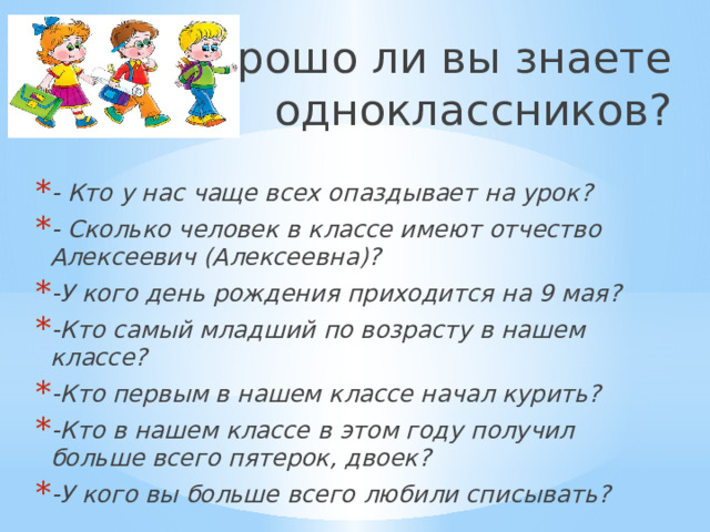 Хорошо ли вы знаете одноклассников? - Кто у нас чаще всех опаздывает на урок? - Сколько человек в классе имеют отчество Алексеевич (Алексеевна)? -У кого день рождения приходится на 9 мая? -Кто самый младший по возрасту в нашем классе? -Кто первым в нашем классе начал курить? -Кто в нашем классе в этом году получил больше всего пятерок, двоек? -У кого вы больше всего любили списывать? 