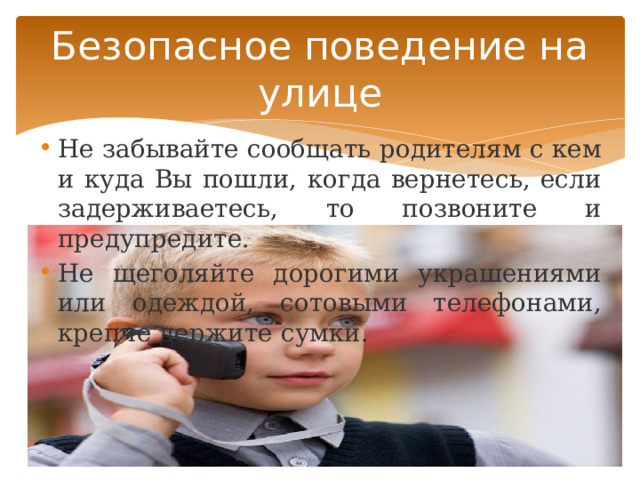 Безопасное поведение на улице Не забывайте сообщать родителям с кем и куда Вы пошли, когда вернетесь, если задерживаетесь, то позвоните и предупредите. Не щеголяйте дорогими украшениями или одеждой, сотовыми телефонами, крепче держите сумки. 