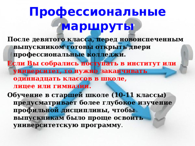 Профессиональные маршруты После девятого класса, перед новоиспеченным выпускником готовы открыть двери профессиональные колледжи. Если Вы собрались поступать в институт или университет, то нужно заканчивать одиннадцать классов в школе, лицее или гимназии. Обучение в старшей школе (10-11 классы) предусматривает более глубокое изучение профильной дисциплины, чтобы выпускникам было проще освоить университетскую программу . 