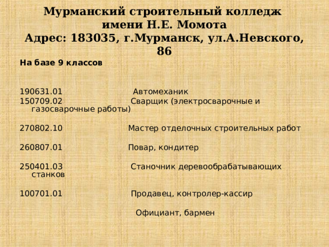 Мурманский строительный колледж  имени Н.Е. Момота  Адрес: 183035, г.Мурманск, ул.А.Невского, 86 На базе 9 классов     190631.01 Автомеханик 150709.02 Сварщик (электросварочные и газосварочные работы)   270802.10 Мастер отделочных строительных работ   260807.01 Повар, кондитер   250401.03 Станочник деревообрабатывающих станков   100701.01 Продавец, контролер-кассир    Официант, бармен 