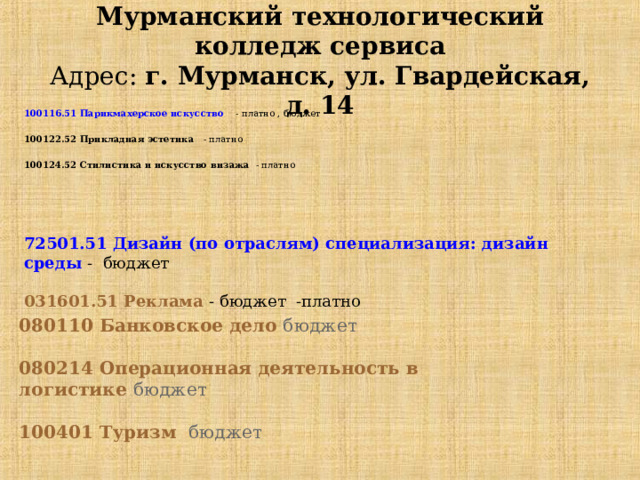 Мурманский технологический колледж сервиса  Адрес:  г. Мурманск, ул. Гвардейская, д. 14 100116.51 Парикмахерское искусство   - платно , бюджет  100122.52 Прикладная эстетика - платно  100124.52 Стилистика и искусство визажа - платно   72501.51 Дизайн (по отраслям) специализация: дизайн среды - бюджет  031601.51 Реклама - бюджет -платно   080110 Банковское дело бюджет  080214 Операционная деятельность в логистике бюджет  100401 Туризм бюджет 