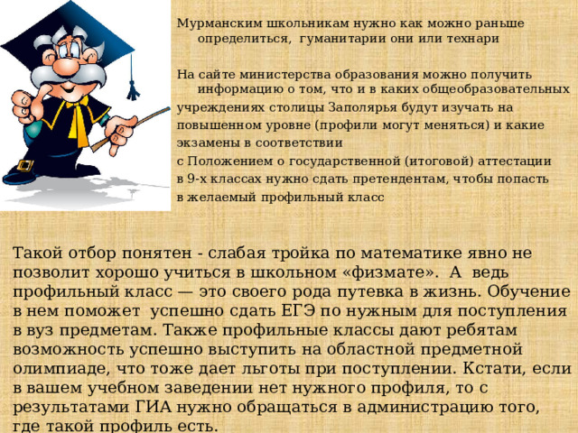 Мурманским школьникам нужно как можно раньше определиться, гуманитарии они или технари На сайте министерства образования можно получить информацию о том, что и в каких общеобразовательных учреждениях столицы Заполярья будут изучать на повышенном уровне (профили могут меняться) и какие экзамены в соответствии с Положением о государственной (итоговой) аттестации в 9-х классах нужно сдать претендентам, чтобы попасть в желаемый профильный класс Такой отбор понятен - слабая тройка по математике явно не позволит хорошо учиться в школьном «физмате».  А  ведь профильный класс — это своего рода путевка в жизнь. Обучение в нем поможет  успешно сдать ЕГЭ по нужным для поступления в вуз предметам. Также профильные классы дают ребятам возможность успешно выступить на областной предметной олимпиаде, что тоже дает льготы при поступлении. Кстати, если в вашем учебном заведении нет нужного профиля, то с результатами ГИА нужно обращаться в администрацию того, где такой профиль есть.  