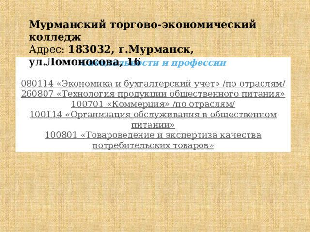 Мурманский торгово-экономический колледж  Адрес:  183032, г.Мурманск, ул.Ломоносова, 16 Специальности и профессии 080114 «Экономика и бухгалтерский учет» /по отраслям/  260807 «Технология продукции общественного питания»  100701 «Коммерция» /по отраслям/  100114 «Организация обслуживания в общественном питании» 100801 «Товароведение и экспертиза качества потребительских товаров» 