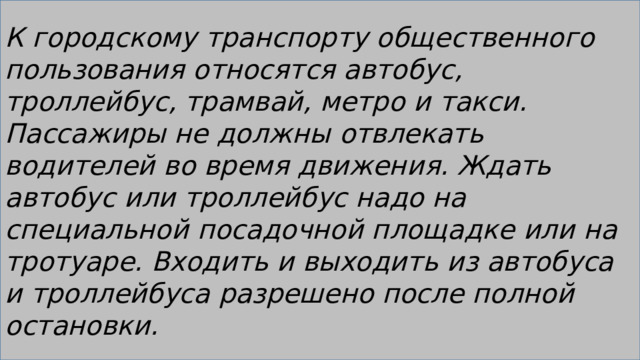 К городскому транспорту общественного пользования относятся автобус, троллейбус, трамвай, метро и такси. Пассажиры не должны отвлекать водителей во время движения. Ждать автобус или троллейбус надо на специальной посадочной площадке или на тротуаре. Входить и выходить из автобуса и троллейбуса разрешено после полной остановки. 