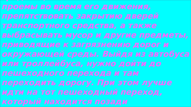 Пассажиру запрещается:   Открывать двери транспортного средства, высовываться в оконные проемы во время его движения, препятствовать закрытию дверей транспортного средства, а также выбрасывать мусор и другие предметы, приводящие к загрязнению дорог и окружающей среды. Выйдя из автобуса или троллейбуса, нужно дойти до пешеходного перехода и там переходить дорогу. При этом лучше идти на тот пешеходный переход, который находится позади транспортного средства. Если в салон заходят пожилые пассажиры, школьники должны уступить им место.  