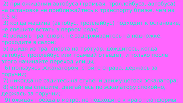 1) при пользовании общественным (и других видов владения) транспортом не высовывайтесь из окна и держитесь за поручни;   2) при ожидании автобуса (трамвая, троллейбуса, автобуса) на остановке не приближайтесь к транспорту ближе, чем на 0,5 м;   3) когда машина (автобус, троллейбус) подходит к остановке, не спешите встать в первом ряду;   4) войдя в транспорт, не задерживайтесь на подножке, проходите в салон;   5) выйдя из транспорта на тротуар, дождитесь, когда автобус, троллейбус или трамвай отъедет, и только после этого начинайте переход улицы;    6) пользуясь эскалатором, стойте справа, держась за поручни;   7) никогда не садитесь на ступени движущегося эскалатора;   8) если вы спешите, двигайтесь по эскалатору спокойно, держась за поручни;    9) ожидая поезда в метро, не подходите к краю платформы, находитесь за предупредительной полосой;   10) будьте особенно внимательны, выходя из последних дверей последнего вагона поезда метро. 