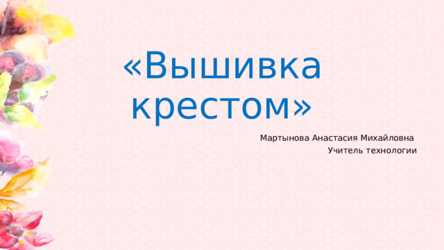 «Вышивка крестом» Мартынова Анастасия Михайловна Учитель технологии 