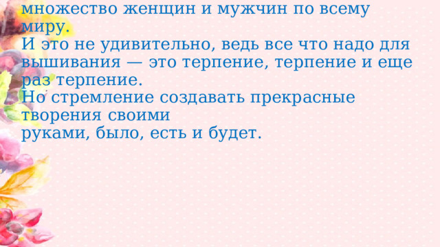 Вышивка крестом- один из древнейших видов рукоделия, которым увлечено множество женщин и мужчин по всему миру.  И это не удивительно, ведь все что надо для вышивания — это терпение, терпение и еще раз терпение.  Но стремление создавать прекрасные творения своими  руками, было, есть и будет. 