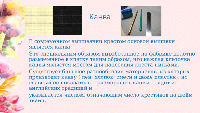 Канва В современном вышивании крестом основой вышивки является канва. Это специальным образом выработанное на фабрике полотно, размеченное в клетку таким образом, что каждая клеточка канвы является местом для нанесения креста нитками. Существует большое разнообразие материалов, из которых производят канву ( лён, хлопок, смеси и даже пластик), но главный ее показатель —размерность канвы — идет из английских традиций и указывается числом, означающим число крестиков на дюйм ткани. 