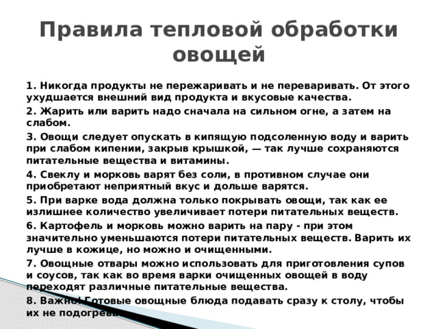 Правила тепловой обработки овощей 1. Никогда продукты не пережаривать и не переваривать. От этого ухудшается внешний вид продукта и вкусовые качества. 2. Жарить или варить надо сначала на сильном огне, а затем на слабом. 3. Овощи следует опускать в кипящую подсоленную воду и варить при слабом кипении, закрыв крышкой, — так лучше сохраняются питательные вещества и витамины. 4. Свеклу и морковь варят без соли, в противном случае они приобретают неприятный вкус и дольше варятся. 5. При варке вода должна только покрывать овощи, так как ее излишнее количество увеличивает потери питательных веществ. 6. Картофель и морковь можно варить на пару - при этом значительно уменьшаются потери питательных веществ. Варить их лучше в кожице, но можно и очищенными. 7. Овощные отвары можно использовать для приготовления супов и соусов, так как во время варки очищенных овощей в воду переходят различные питательные вещества. 8. Важно! Готовые овощные блюда подавать сразу к столу, чтобы их не подогревать. 