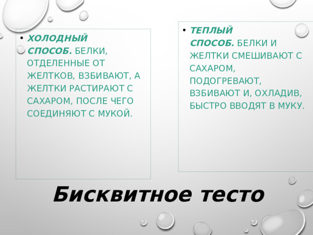 Теплый способ.   Белки и желтки смешивают с сахаром, подогревают, взбивают и, охладив, быстро вводят в муку. Холодный способ.   Белки, отделенные от желтков, взбивают, а желтки растирают с сахаром, после чего соединяют с мукой. Бисквитное тесто 