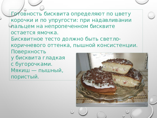 Готовность бисквита определяют по цвету корочки и по упругости: при надавливании пальцем на непропеченном бисквите остается ямочка.  Бисквитное тесто должно быть светло-коричневого оттенка, пышной консистенции. Поверхность у бисквита гладкая с бугорочками. Мякиш — пышный, пористый. 