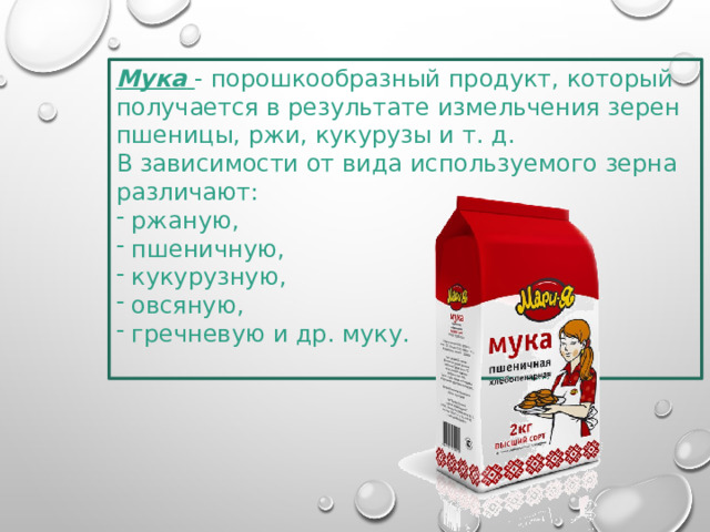 Мука   - порошкообразный продукт, который получается в результате измельчения зерен пшеницы, ржи, кукурузы и т. д. В зависимости от вида используемого зерна различают:  ржаную,  пшеничную,  кукурузную,  овсяную,  гречневую и др. муку.   