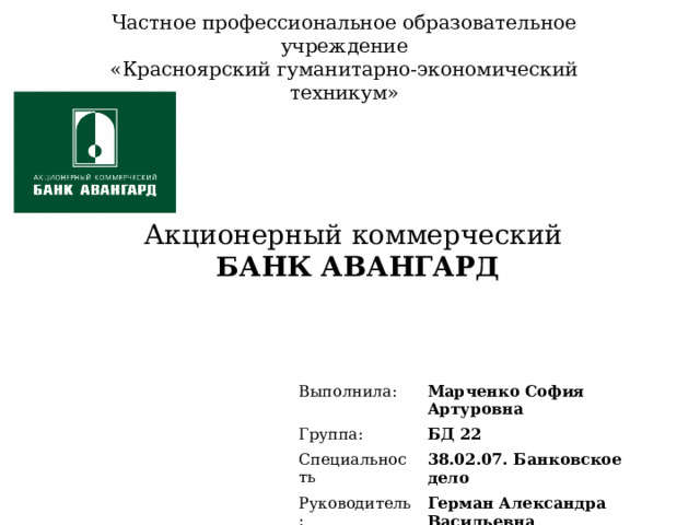 Частное профессиональное образовательное учреждение  «Красноярский гуманитарно-экономический техникум» Акционерный коммерческий  БАНК АВАНГАРД Выполнила: Группа: Марченко София Артуровна Специальность БД 22 38.02.07. Банковское дело Руководитель: Герман Александра Васильевна 