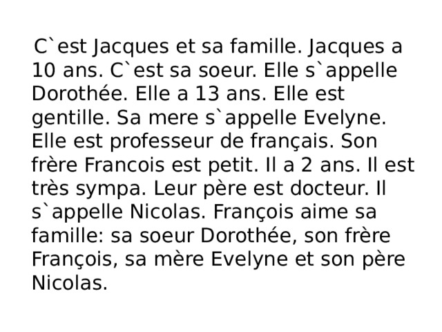  C`est Jacques et sa famille. Jacques a 10 ans. C`est sa soeur. Elle s`appelle Dorothée. Elle a 13 ans. Elle est gentille. Sa mere s`appelle Evelyne. Elle est professeur de français. Son frère Francois est petit. Il a 2 ans. Il est très sympa. Leur père est docteur. Il s`appelle Nicolas. François aime sa famille: sa soeur Dorothée, son frère François, sa mère Evelyne et son père Nicolas. 