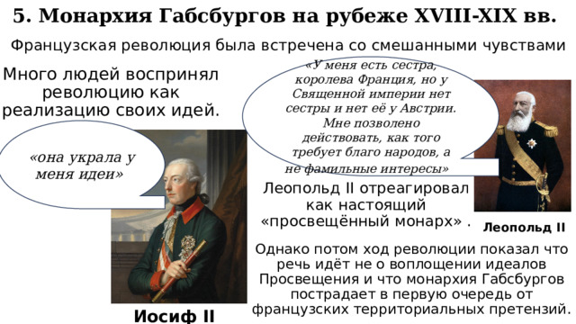 5. Монархия Габсбургов на рубеже XVIII-XIX вв. Французская революция была встречена со смешанными чувствами «У меня есть сестра, королева Франция, но у Священной империи нет сестры и нет её у Австрии. Мне позволено действовать, как того требует благо народов, а не фамильные интересы»  Много людей воспринял революцию как реализацию своих идей. «она украла у меня идеи» Леопольд II отреагировал как настоящий «просвещённый монарх» . Леопольд II Однако потом ход революции показал что речь идёт не о воплощении идеалов Просвещения и что монархия Габсбургов пострадает в первую очередь от французских территориальных претензий. Иосиф II 