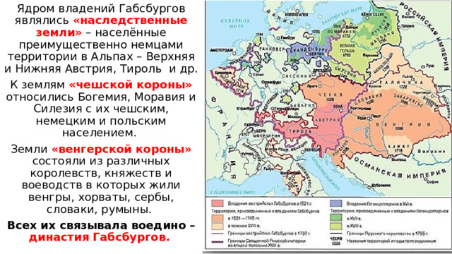 Ядром владений Габсбургов являлись «наследственные земли» – населённые преимущественно немцами территории в Альпах – Верхняя и Нижняя Австрия, Тироль и др. К землям «чешской короны» относились Богемия, Моравия и Силезия с их чешским, немецким и польским населением. Земли «венгерской короны» состояли из различных королевств, княжеств и воеводств в которых жили венгры, хорваты, сербы, словаки, румыны. Всех их связывала воедино – династия Габсбургов. 