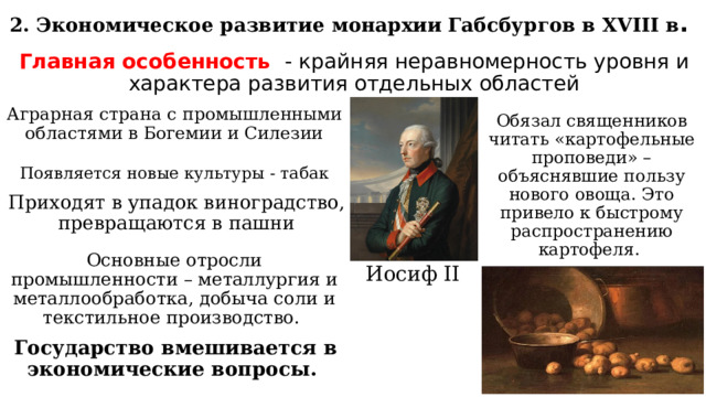 2. Экономическое развитие монархии Габсбургов в XVIII в . Главная особенность - крайняя неравномерность уровня и характера развития отдельных областей Обязал священников читать «картофельные проповеди» – объяснявшие пользу нового овоща. Это привело к быстрому распространению картофеля. Аграрная страна с промышленными областями в Богемии и Силезии Появляется новые культуры - табак Приходят в упадок виноградство, превращаются в пашни Основные отросли промышленности – металлургия и металлообработка, добыча соли и текстильное производство. Иосиф II Государство вмешивается в экономические вопросы. 