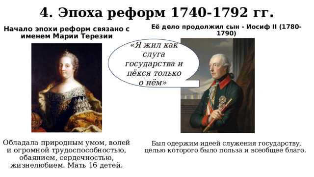 4. Эпоха реформ 1740-1792 гг . Начало эпохи реформ связано с именем Марии Терезии Её дело продолжил сын - Иосиф II (1780-1790) «Я жил как слуга государства и пёкся только о нём» Обладала природным умом, волей и огромной трудоспособностью, обаянием, сердечностью, жизнелюбием. Мать 16 детей. Был одержим идеей служения государству, целью которого было польза и всеобщее благо. 