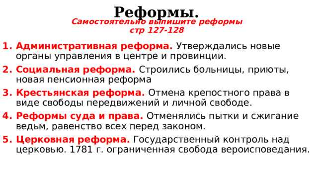 Реформы. Самостоятельно выпишите реформы стр 127-128 Административная реформа. Утверждались новые органы управления в центре и провинции. Социальная реформа. Строились больницы, приюты, новая пенсионная реформа Крестьянская реформа. Отмена крепостного права в виде свободы передвижений и личной свободе. Реформы суда и права. Отменялись пытки и сжигание ведьм, равенство всех перед законом. Церковная реформа. Государственный контроль над церковью. 1781 г. ограниченная свобода вероисповедания.  