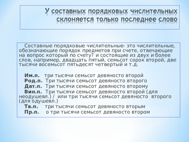 Составные порядковые числительные- это числительные, обозначающие порядок предметов при счете, отвечающие на вопрос который по счету? и состоящие из двух и более слов, например, двадцать пятый, семьсот сорок второй, две тысячи восемьсот пятьдесят четвертый и т.д. Им.п. три тысячи семьсот девяносто второй Род.п. Три тысячи семьсот девяносто второго Дат.п. Три тысячи семьсот девяносто второму Вин.п. Три тысячи семьсот девяносто второй (для неодушевл.) / или три тысячи семьсот девяносто второго (для одушевл.) Тв.п. три тысячи семьсот девяносто вторым Пр.п. о три тысячи семьсот девяносто втором 