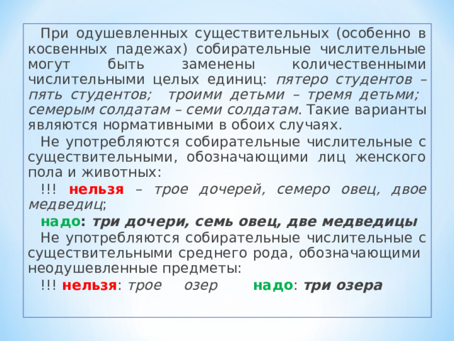 При одушевленных существительных (особенно в косвенных падежах) собирательные числительные могут быть заменены количественными числительными целых единиц: пятеро студентов – пять студентов; троими детьми – тремя детьми; семерым солдатам – семи солдатам . Такие варианты являются нормативными в обоих случаях. Не употребляются собирательные числительные с существительными, обозначающими лиц женского пола и животных:  !!! нельзя – трое дочерей, семеро овец, двое медведиц ; надо : три дочери, семь овец, две медведицы Не употребляются собирательные числительные с существительными среднего рода, обозначающими неодушевленные предметы: !!! нельзя : трое озер надо : три озера 