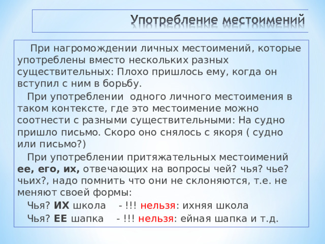  При нагромождении личных местоимений, которые употреблены вместо нескольких разных существительных: Плохо пришлось ему, когда он вступил с ним в борьбу. При употреблении одного личного местоимения в таком контексте, где это местоимение можно соотнести с разными существительными: На судно пришло письмо. Скоро оно снялось с якоря ( судно или письмо?) При употреблении притяжательных местоимений ее, его,  их, отвечающих на вопросы чей? чья? чье? чьих?, надо помнить что они не склоняются, т.е. не меняют своей формы: Чья? ИХ школа - !!! нельзя : ихняя школа Чья? ЕЕ шапка - !!! нельзя : ейная шапка и т.д. 