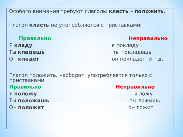 Особого внимания требуют глаголы класть – положить. Глагол класть не употребляется с приставками:  Правильно  Неправильно Я кладу я покладу Ты кладешь ты покладешь Он кладет он покладет и т.д. Глагол положить, наоборот, употребляется только с приставками: Правильно  Неправильно  Я положу я ложу Ты положишь ты ложишь Он положит он ложит 