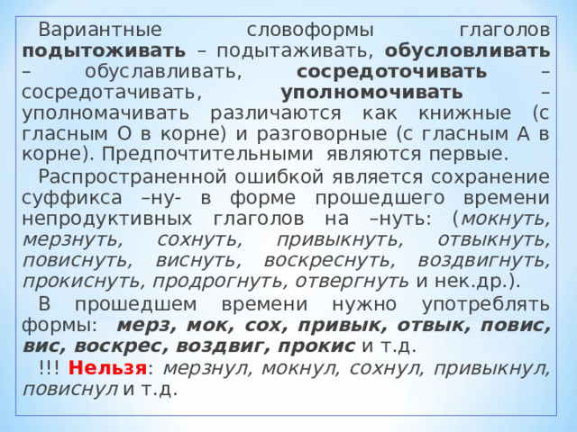 Вариантные словоформы глаголов подытоживать – подытаживать, обусловливать – обуславливать, сосредоточивать – сосредотачивать, уполномочивать – уполномачивать различаются как книжные (с гласным О в корне) и разговорные (с гласным А в корне). Предпочтительными являются первые. Распространенной ошибкой является сохранение суффикса –ну- в форме прошедшего времени непродуктивных глаголов на –нуть: ( мокнуть, мерзнуть, сохнуть, привыкнуть, отвыкнуть, повиснуть, виснуть, воскреснуть, воздвигнуть, прокиснуть, продрогнуть, отвергнуть и нек.др.). В прошедшем времени нужно употреблять формы: мерз, мок, сох, привык, отвык, повис, вис, воскрес, воздвиг, прокис и т.д. !!! Нельзя : мерзнул, мокнул, сохнул, привыкнул, повиснул и т.д. 